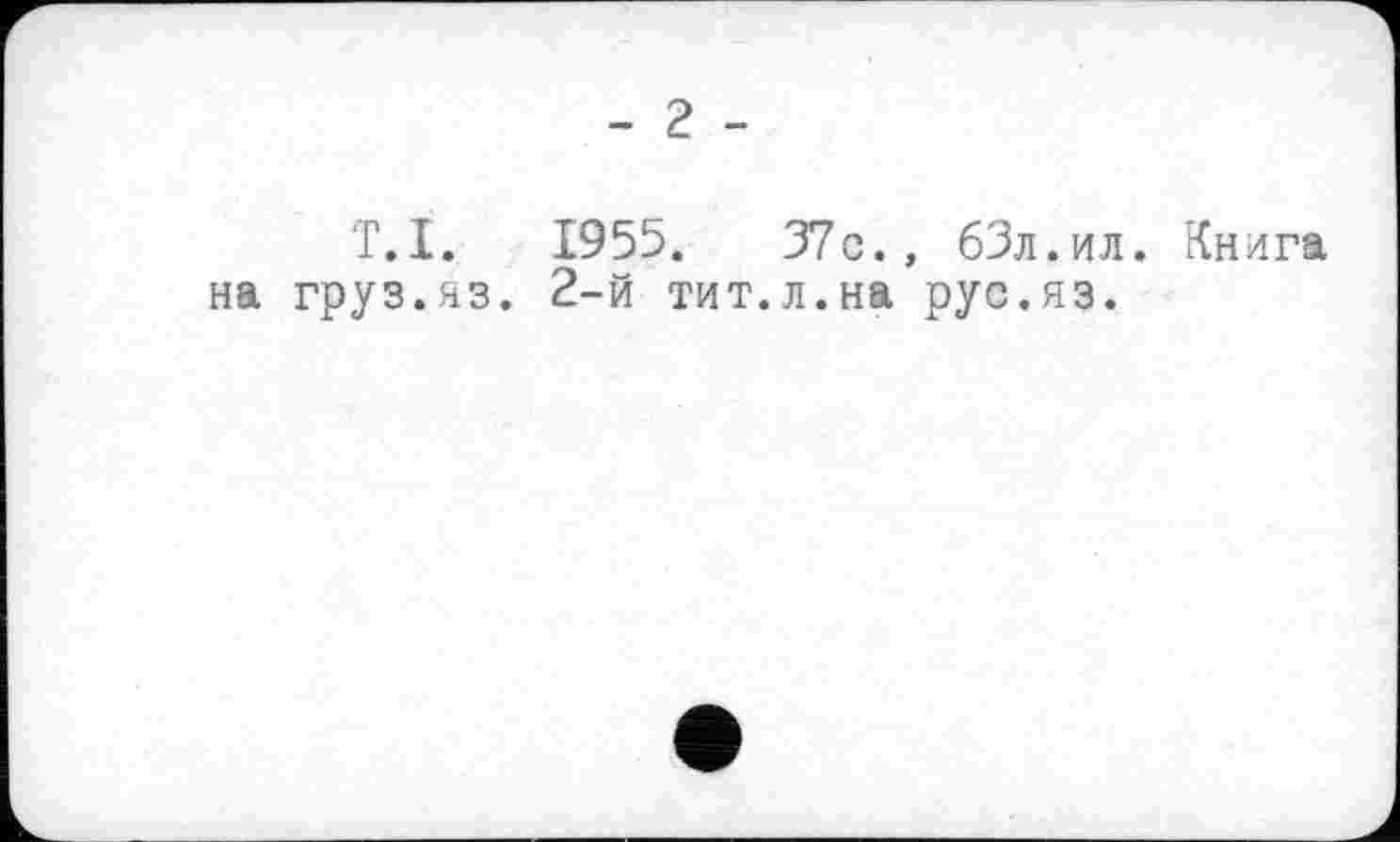 ﻿- г -
Т.I. 1955.	37c., бЗл.ил. Книга
на груз.яз. 2-й тит.л.на рус.яз.